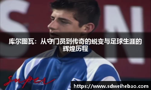 库尔图瓦：从守门员到传奇的蜕变与足球生涯的辉煌历程